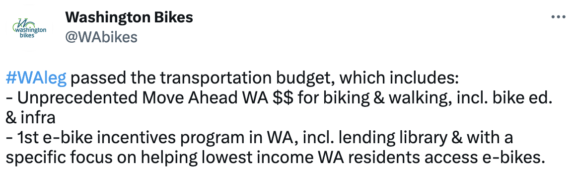 Screenshot of a Washington Bikes tweet: WAleg passed the transportation budget, which includes: - Unprecedented Move Ahead WA $$ for biking & walking, incl. bike ed. & infra
- 1st e-bike incentives program in WA, incl. lending library & with a specific focus on helping lowest income WA residents access e-bikes.